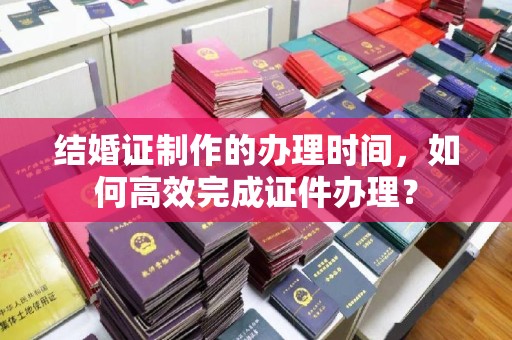 邯山结婚证制作的办理时间，如何高效完成证件办理？